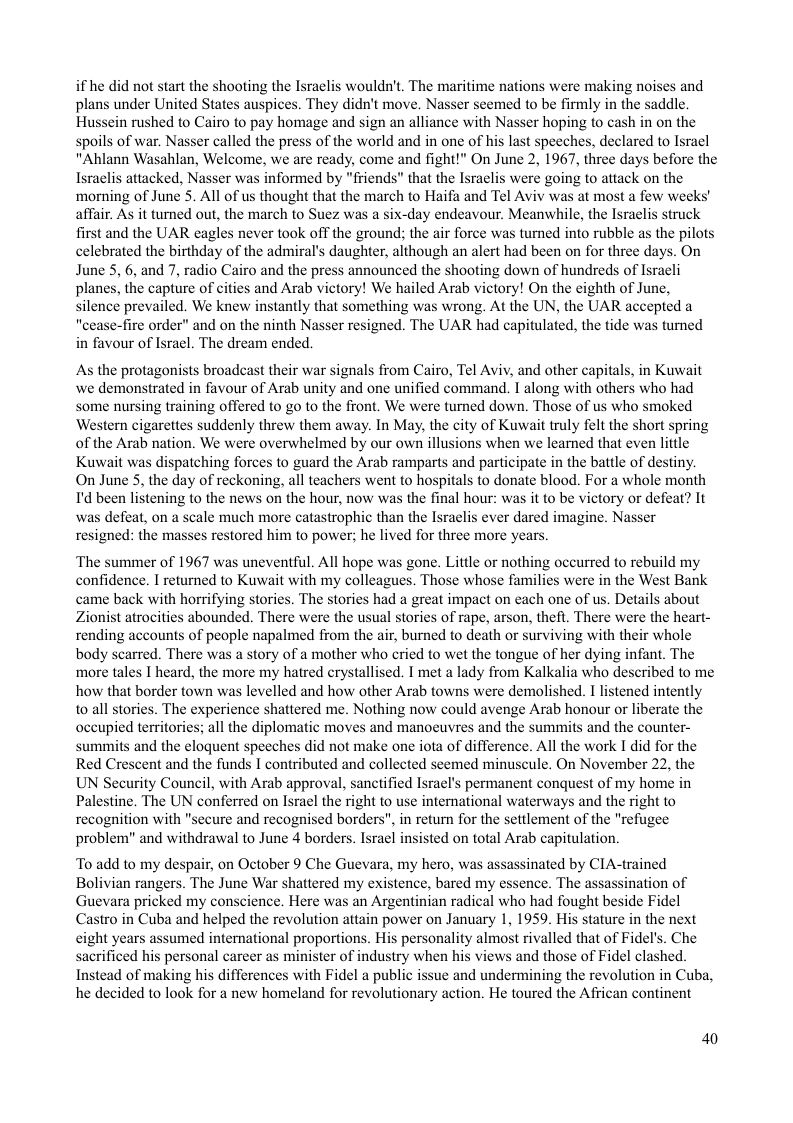 if he did not start the shooting the Israclis wouldn’t, The maritime nations were making noises and plans under United States auspices. They didn’t move. Nasser seemed to be firmly in the saddle. Hussein rushed to Cairo to pay homage and sign an alliance with Nasser hoping fo cash in on the spoils of war. Nasser called the press of the world and in one of his last speeches, declared to Isracl "Ahlann Wasahlan, Welcome, we are ready, come and fight!" On June 2, 1967, three days before the Israclis attacked, Nasser was informed b that the Israelis were going to attack on the ‘morning of June 5. All of us thought that the march to Haifa and Tel Aviv was at most a few weeks’ affair. As it turned out, the march to Suez was a six-day endeavour. Meanwhile, the Israclis struck first and the UAR eagles never took off the ground; the air force was turned into rubble as the pilots celebrated the birthday of the admiral’s daughter, although an alert had been on for three days. On June 5, 6, and 7, radio Cairo and the press announced the shooting down of hundreds of Isracli planes, the capture of cities and Arab victory! We hailed Arab victory! On the eighth of June, silence prevailed. We knew instantly that something was wrong. At the UN, the UAR accepted a "cease-fire order” and on the ninth Nasser resigned. The UAR had capitulated, the tide was turned in favour of Isracl. The dream ended.  As the protagonists broadcast their war signals from Cairo, Tel Aviv, and other capitals, in Kuwait we demonstrated in favour of Arab unity and one unified command. T along with others who had some nursing training offered to go to the front. We were turned down. Those of us who smoked ‘Western cigarettes suddenly threw them away. In May, the city of Kuwait truly felt the short spring of the Arab nation. We were overwhelmed by our own illusions when we learned that even little Kuwait was dispatching forces to guard the Arab ramparts and participate in the battle of destiny. On June 5, the day of reckoning, all teachers went to hospitals to donate blood. For a whole month Id been listening to the news on the hour, now was the final hour: was it to be victory or defeat? It was defeat, on a scale much more catastrophic than the Israclis ever dared imagine. Nasser resigned: the masses restored him to power; he lived for three more years  ‘The summer of 1967 was uneventful. All hope was gone. Little or nothing occurred to rebuild my confidence. I returned to Kuwait with my colleagues. Those whose families were in the West Bank came back with horrifying stories. The stories had a great impact on each one of us. Details about Zionist atrocities abounded. There were the usual stories of rape, arson, thef. There were the heart- rending accounts of people napalmed from the air, burned to death or surviving with their whole body scarred. There was a story of a mother who cried to wet the tongue of her dying infant. The more tales I heard, the more my hatred crystallised. I met a lady from Kalkalia who described to me how that border town was levelled and how other Arab towns were demolished. I listened intently to all stories. The experience shattered me. Nothing now could avenge Arab honour or liberate the occupied territories; all the diplomatic moves and manoeuvres and the summits and the counter- summits and the eloquent speeches did not make one ota of difference. All the work I did for the Red Crescent and the funds I contributed and collected seemed minuscule. On November 22, the UN Security Council, with Arab approval, sanctified Israel’s permanent conquest of my home in Palestine. The UN conferred on Isracl the right to use international waterways and the right to recognition with "secure and recognised borders", in return for the settlement of the "refugee problem” and withdrawal to June 4 borders. Israel insisted on total Arab capitulation  To add to my despair, on October 9 Che Guevara, my hero, was assassinated by CIA-trained Bolivian rangers. The June War shattered my existence, bared my essence. The assassination of Guevara pricked my conscience. Here was an Argentinian radical who had fought beside Fidel Castro in Cuba and helped the revolution attain power on January 1, 1959. His stature in the next cight years assumed international proportions. His personality almost rivalled that of Fidel’s. Che sacrificed his personal carcer as minister of industry when his views and those of Fidel clashed. Instead of making his differences with Fidel a public issue and undermining the revolution in Cuba, he decided to look for a new homeland for revolutionary action. He toured the African continent  40 